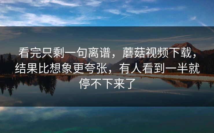 看完只剩一句离谱，蘑菇视频下载，结果比想象更夸张，有人看到一半就停不下来了  第1张