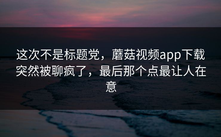 这次不是标题党，蘑菇视频app下载突然被聊疯了，最后那个点最让人在意  第1张