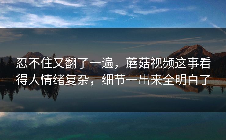 忍不住又翻了一遍,蘑菇视频这事看得人情绪复杂,细节一出来全明白了 第1张 忍不住又翻了一遍,蘑菇视频这事看得人情绪复杂,细节一出来全明白了 第1张