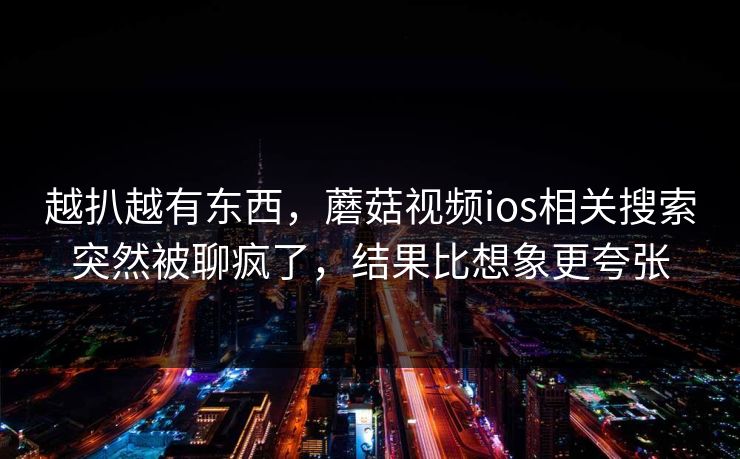 越扒越有东西，蘑菇视频ios相关搜索突然被聊疯了，结果比想象更夸张  第1张