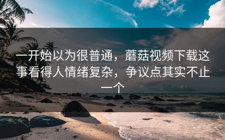 一开始以为很普通，蘑菇视频下载这事看得人情绪复杂，争议点其实不止一个  第1张