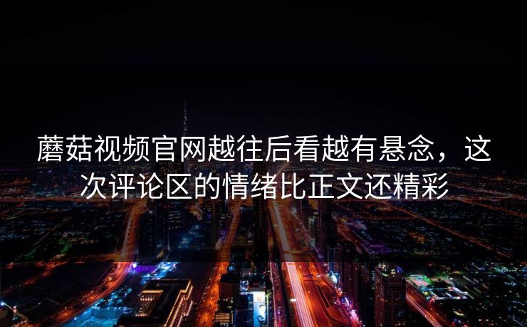 蘑菇视频官网越往后看越有悬念,这次评论区的情绪比正文还精彩 第1张 蘑菇视频官网越往后看越有悬念,这次评论区的情绪比正文还精彩 第1张
