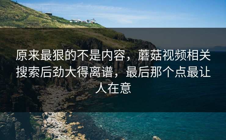 原来最狠的不是内容，蘑菇视频相关搜索后劲大得离谱，最后那个点最让人在意  第1张