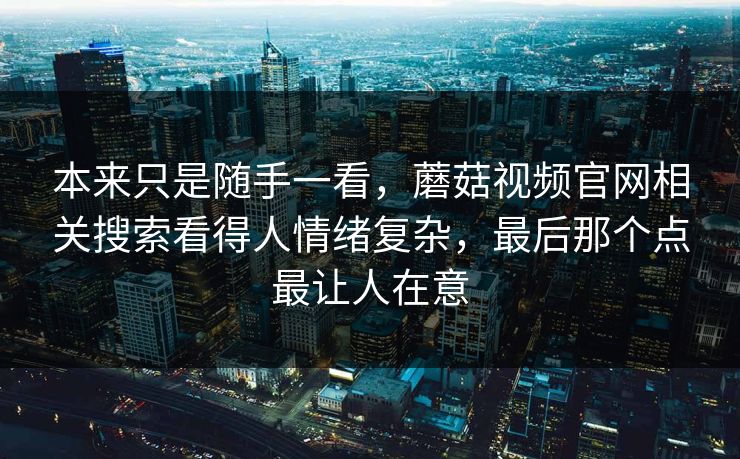 本来只是随手一看，蘑菇视频官网相关搜索看得人情绪复杂，最后那个点最让人在意