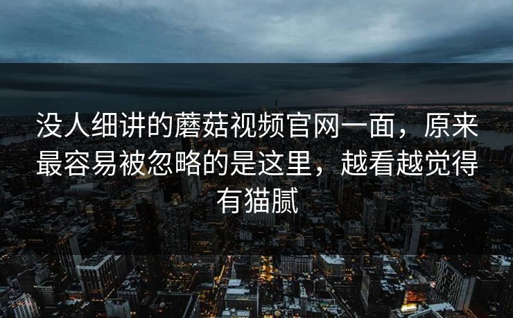没人细讲的蘑菇视频官网一面，原来最容易被忽略的是这里，越看越觉得有猫腻  第1张