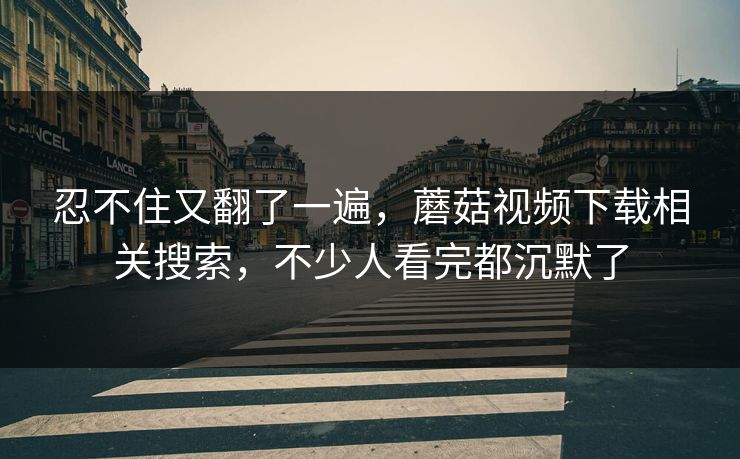 忍不住又翻了一遍，蘑菇视频下载相关搜索，不少人看完都沉默了
