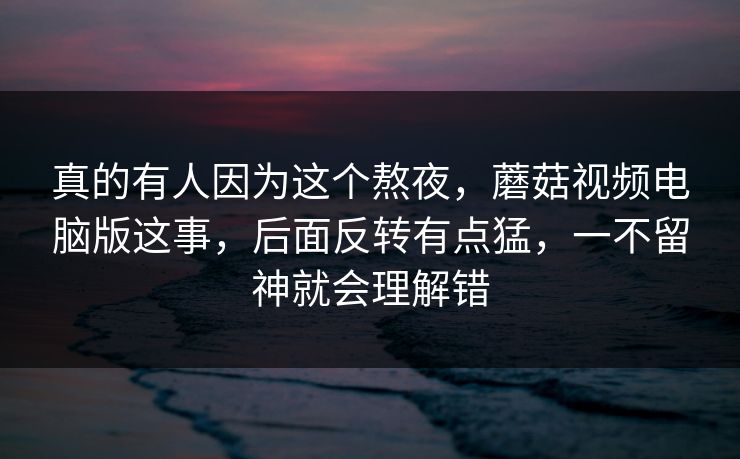 真的有人因为这个熬夜，蘑菇视频电脑版这事，后面反转有点猛，一不留神就会理解错