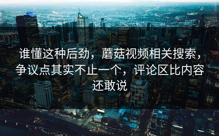 谁懂这种后劲，蘑菇视频相关搜索，争议点其实不止一个，评论区比内容还敢说