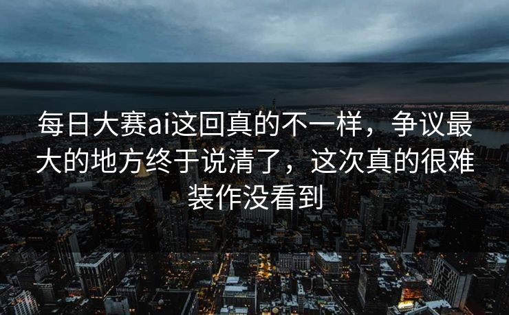 每日大赛ai这回真的不一样，争议最大的地方终于说清了，这次真的很难装作没看到