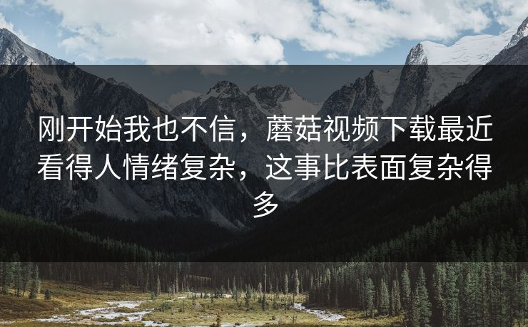 刚开始我也不信，蘑菇视频下载最近看得人情绪复杂，这事比表面复杂得多