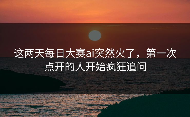 这两天每日大赛ai突然火了，第一次点开的人开始疯狂追问