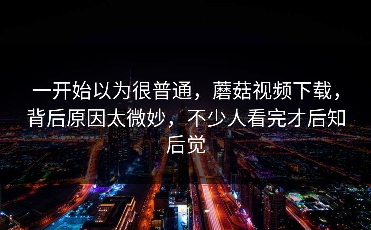 一开始以为很普通，蘑菇视频下载，背后原因太微妙，不少人看完才后知后觉