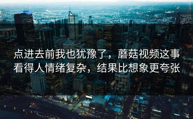 点进去前我也犹豫了，蘑菇视频这事看得人情绪复杂，结果比想象更夸张  第1张