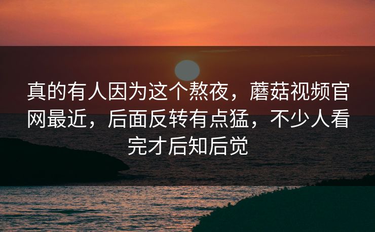 真的有人因为这个熬夜，蘑菇视频官网最近，后面反转有点猛，不少人看完才后知后觉  第1张