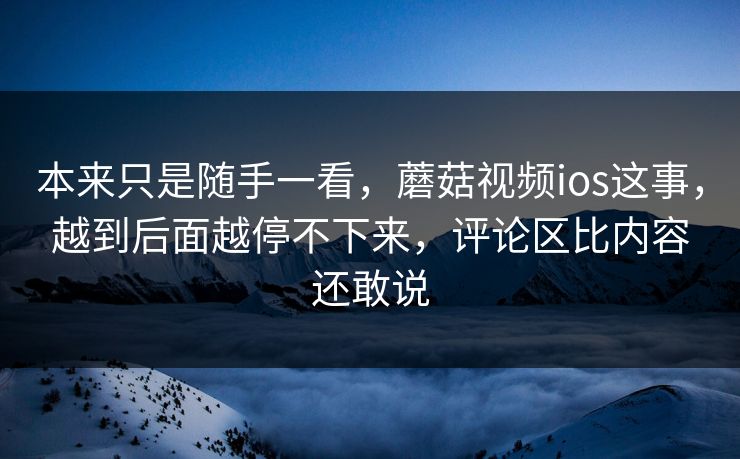 本来只是随手一看，蘑菇视频ios这事，越到后面越停不下来，评论区比内容还敢说  第1张