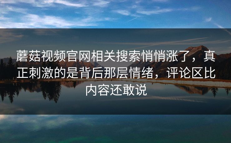 蘑菇视频官网相关搜索悄悄涨了，真正刺激的是背后那层情绪，评论区比内容还敢说  第1张