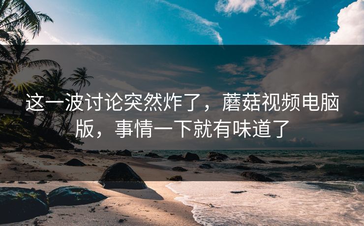 这一波讨论突然炸了，蘑菇视频电脑版，事情一下就有味道了  第1张