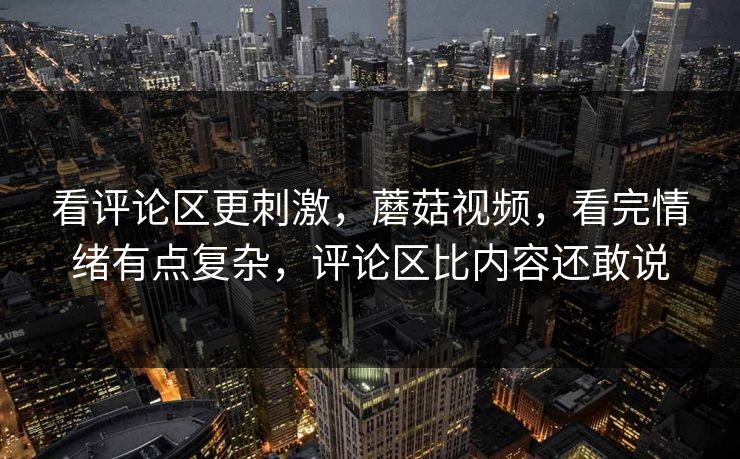看评论区更刺激，蘑菇视频，看完情绪有点复杂，评论区比内容还敢说