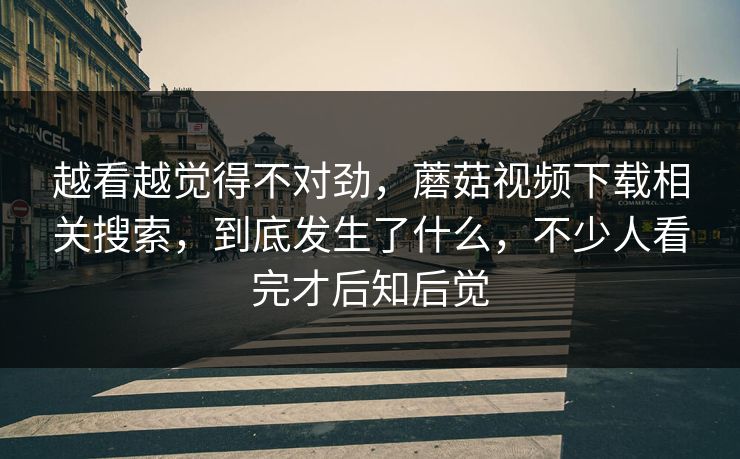 越看越觉得不对劲，蘑菇视频下载相关搜索，到底发生了什么，不少人看完才后知后觉