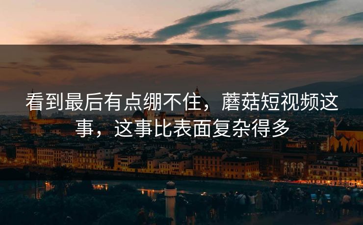 看到最后有点绷不住，蘑菇短视频这事，这事比表面复杂得多