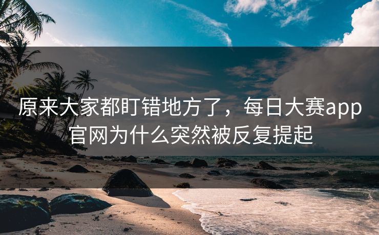 原来大家都盯错地方了，每日大赛app官网为什么突然被反复提起