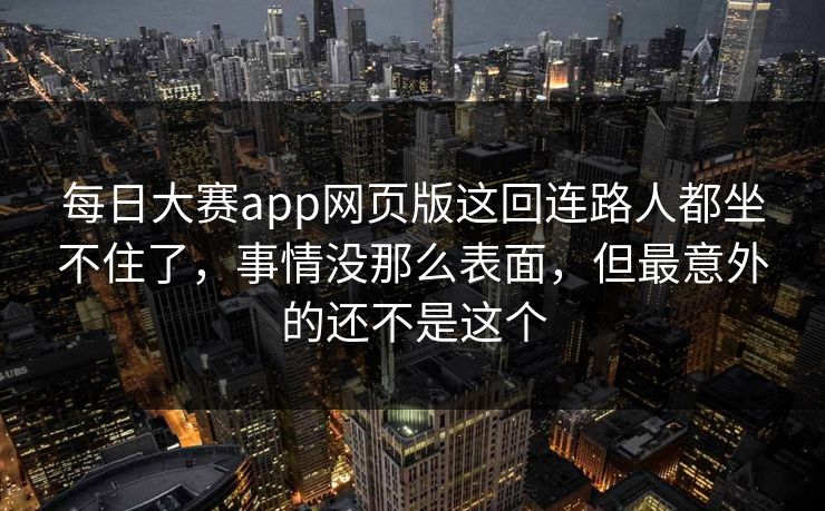 每日大赛app网页版这回连路人都坐不住了，事情没那么表面，但最意外的还不是这个
