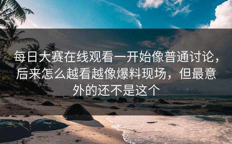 每日大赛在线观看一开始像普通讨论，后来怎么越看越像爆料现场，但最意外的还不是这个
