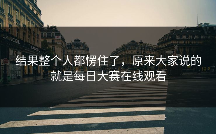 结果整个人都愣住了，原来大家说的就是每日大赛在线观看