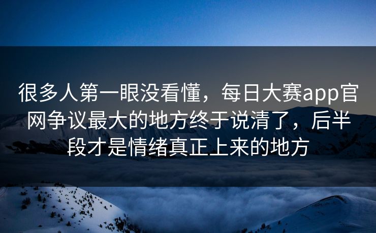 很多人第一眼没看懂，每日大赛app官网争议最大的地方终于说清了，后半段才是情绪真正上来的地方