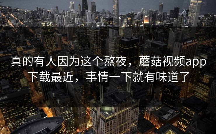 真的有人因为这个熬夜，蘑菇视频app下载最近，事情一下就有味道了