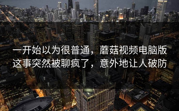 一开始以为很普通，蘑菇视频电脑版这事突然被聊疯了，意外地让人破防