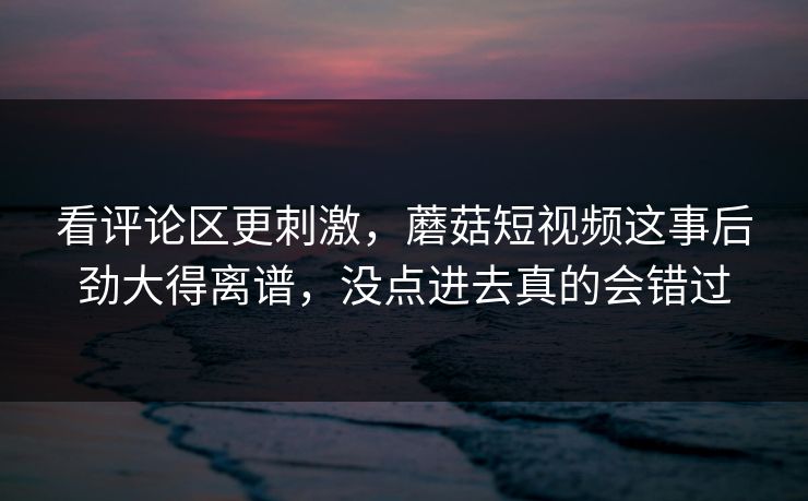 看评论区更刺激，蘑菇短视频这事后劲大得离谱，没点进去真的会错过