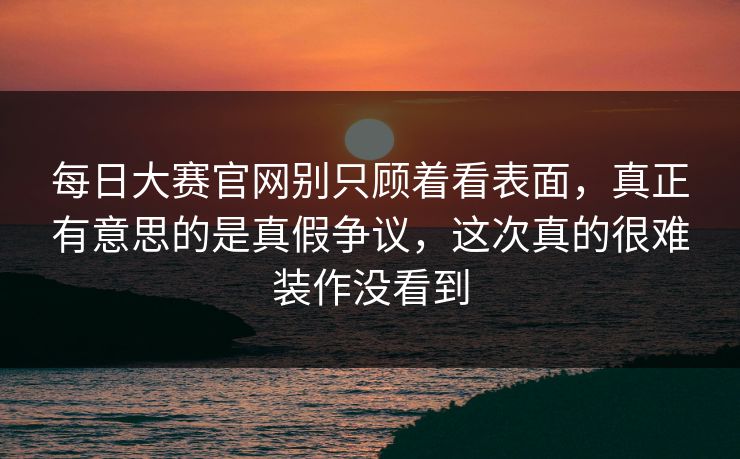 每日大赛官网别只顾着看表面，真正有意思的是真假争议，这次真的很难装作没看到