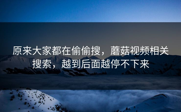 原来大家都在偷偷搜，蘑菇视频相关搜索，越到后面越停不下来