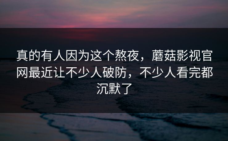 真的有人因为这个熬夜，蘑菇影视官网最近让不少人破防，不少人看完都沉默了