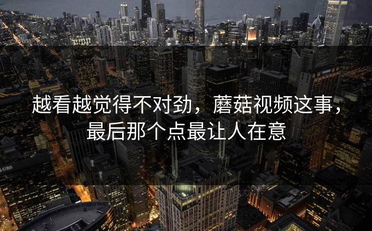 越看越觉得不对劲，蘑菇视频这事，最后那个点最让人在意