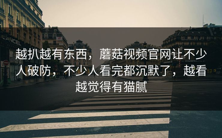 越扒越有东西，蘑菇视频官网让不少人破防，不少人看完都沉默了，越看越觉得有猫腻