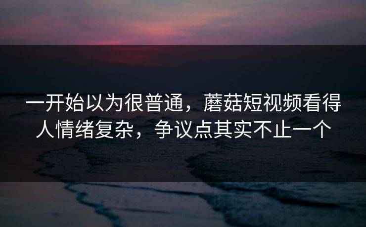 一开始以为很普通,蘑菇短视频看得人情绪复杂,争议点其实不止一个 第1张 一开始以为很普通,蘑菇短视频看得人情绪复杂,争议点其实不止一个 第1张