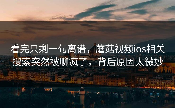看完只剩一句离谱,蘑菇视频ios相关搜索突然被聊疯了,背后原因太微妙 第1张 看完只剩一句离谱,蘑菇视频ios相关搜索突然被聊疯了,背后原因太微妙 第1张