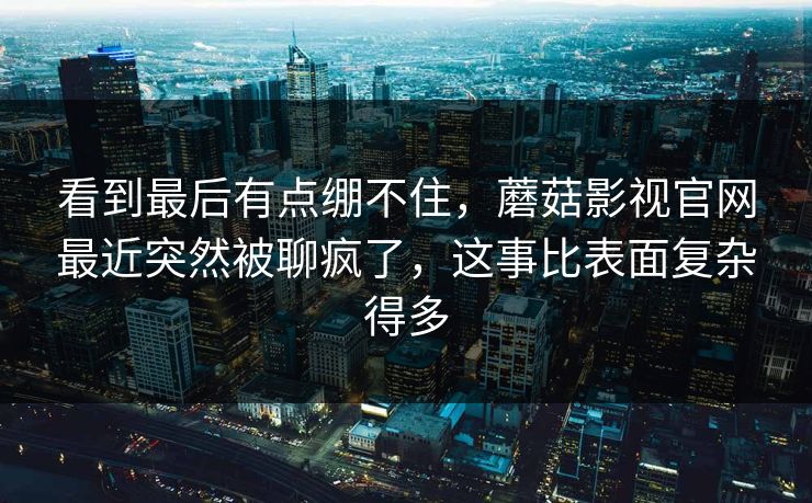 看到最后有点绷不住,蘑菇影视官网最近突然被聊疯了,这事比表面复杂得多 第1张 看到最后有点绷不住,蘑菇影视官网最近突然被聊疯了,这事比表面复杂得多 第1张