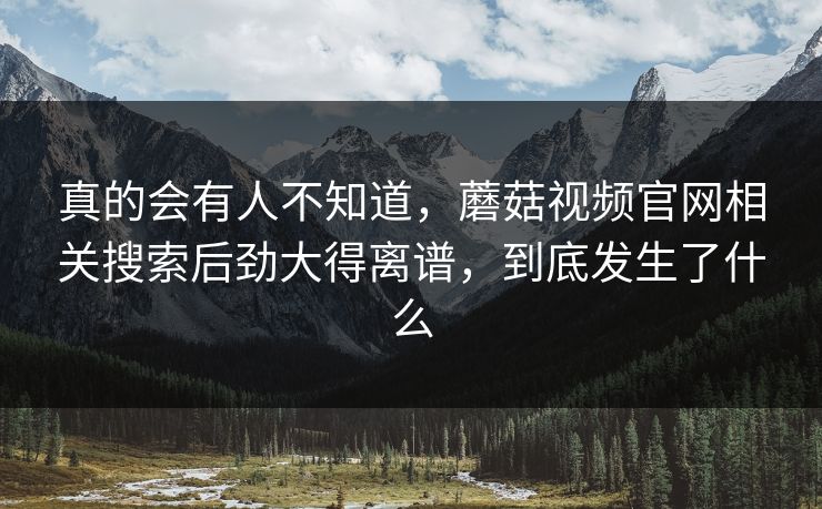 真的会有人不知道,蘑菇视频官网相关搜索后劲大得离谱,到底发生了什么 第1张 真的会有人不知道,蘑菇视频官网相关搜索后劲大得离谱,到底发生了什么 第1张