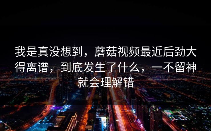 我是真没想到,蘑菇视频最近后劲大得离谱,到底发生了什么,一不留神就会理解错 第1张 我是真没想到,蘑菇视频最近后劲大得离谱,到底发生了什么,一不留神就会理解错 第1张