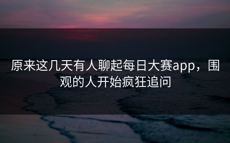 原来这几天有人聊起每日大赛app，围观的人开始疯狂追问  第1张