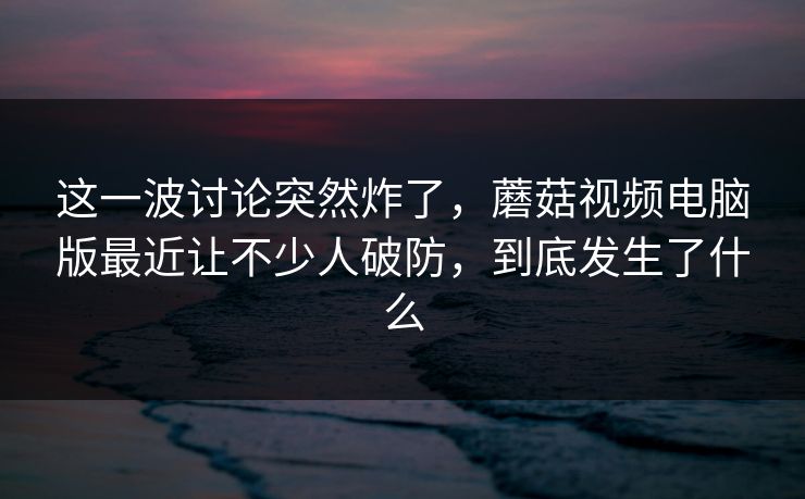 这一波讨论突然炸了,蘑菇视频电脑版最近让不少人破防,到底发生了什么 第1张 这一波讨论突然炸了,蘑菇视频电脑版最近让不少人破防,到底发生了什么 第1张