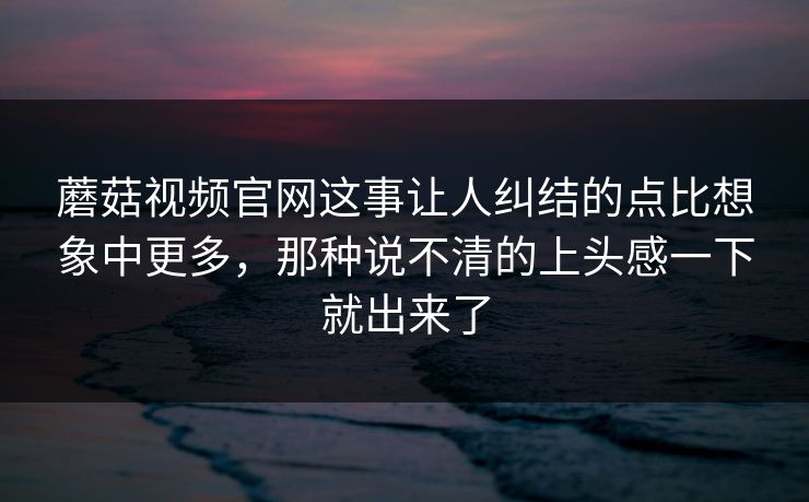 蘑菇视频官网这事让人纠结的点比想象中更多，那种说不清的上头感一下就出来了  第1张